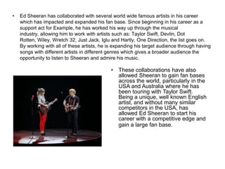 • Ed Sheeran has collaborated with several world wide famous artists in his career
which has impacted and expanded his fan base. Since beginning in his career as a
support act for Example, he has worked his way up through the musical
industry, allowing him to work with artists such as: Taylor Swift, Devlin, Dot
Rotten, Wiley, Wretch 32, Just Jack, Iglu and Hartly, One Direction, the list goes on.
By working with all of these artists, he is expanding his target audience through having
songs with different artists in different genres which gives a broader audience the
opportunity to listen to Sheeran and admire his music.
• These collaborations have also
allowed Sheeran to gain fan bases
across the world, particularly in the
USA and Australia where he has
been touring with Taylor Swift.
Being a unique, well known English
artist, and without many similar
competitors in the USA, has
allowed Ed Sheeran to start his
career with a competitive edge and
gain a large fan base.
 