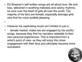 • Ed Sheeran’s self written songs are all about love, life and
loss, delivered in soothing melodies and catchy rhythms,
he wins over the heart of girls all over the world. The
majority of his fans are female, especially teenage girls
who find his voice audible pleasing.
•
• However his captivating music isn’t limited to just a
• female market, males too are engaged by his soulful
songs, because they find his narrative relatable to their
own personal experiences. This is important from a
artist’s point of view, as they will enjoy this close
engagement with their fans and ultimately become more
successful.
 
