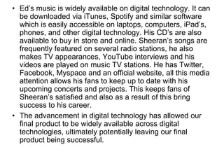 • Ed’s music is widely available on digital technology. It can
be downloaded via iTunes, Spotify and similar software
which is easily accessible on laptops, computers, iPad’s,
phones, and other digital technology. His CD’s are also
available to buy in store and online. Sheeran’s songs are
frequently featured on several radio stations, he also
makes TV appearances, YouTube interviews and his
videos are played on music TV stations. He has Twitter,
Facebook, Myspace and an official website, all this media
attention allows his fans to keep up to date with his
upcoming concerts and projects. This keeps fans of
Sheeran’s satisfied and also as a result of this bring
success to his career.
• The advancement in digital technology has allowed our
final product to be widely available across digital
technologies, ultimately potentially leaving our final
product being successful.
 