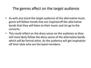 The genres affect on the target audience
• As with any trend the target audience of the alternative music
genre will follow trends that are inspired off the alternative
bands that they will listen to their music and /or go to the
concerts.
• This could reflect on the dress sense on the audience as they
will most likely follow the dress sense of the alternative bands
which will be formal attire. As the audience will get inspiration
off their idols who are the band members.
 