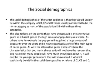 The Social demographics
• The social demographics of the target audience is that they would usually
be within the category of C1,C2 and D this is usually considered to be the
norm category as most of the population fall within these three
categories.
• This also reflects on the genre that I have chosen as it is the alternative
genre so it hasn’t gained the high amount of popularity as a whole. As
others have for example the pop genre has gained a large amount of
popularity over the years and is now recognised as one of the main types
of music genre. As with the alternative genre it doesn’t share the
characteristics that pop music shares so it will not have the renown that
pop has so not many people will have much knowledge about it. It will
only be the younger generations that will know about it who will
statistically be within the social demographics echelons of C1,C2 and D.
 