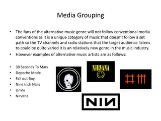 Media Grouping
• The fans of the alternative music genre will not follow conventional media
conventions as it is a unique category of music that doesn’t follow a set
path so the TV channels and radio stations that the target audience listens
to could be quite varied it is an relatively new genre in the music industry.
• However examples of alternative music artists are as follows:
• 30 Seconds To Mars
• Depeche Mode
• Fall out Boy
• Nine Inch Nails
• Unkle
• Nirvana
 