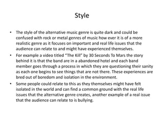 Style
• The style of the alternative music genre is quite dark and could be
confused with rock or metal genres of music how ever it is of a more
realistic genre as it focuses on important and real life issues that the
audience can relate to and might have experienced themselves.
• For example a video titled “The Kill” by 30 Seconds To Mars the story
behind it is that the band are in a abandoned hotel and each band
member goes through a process in which they are questioning their sanity
as each one begins to see things that are not there. These experiences are
bred out of boredom and isolation in the environment.
• Some people could relate to this as they themselves might have felt
isolated in the world and can find a common ground with the real life
issues that the alternative genre creates, another example of a real issue
that the audience can relate to is bullying.
 