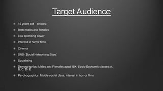 Target Audience
15 years old – onward
Both males and females
Low spending power
Interest in horror films

Cinema
SNS (Social Networking Sites)
Socialising
Demographics: Males and Females aged 15+, Socio Economic classes A,
B, C, D, E
Psychographics: Middle social class, Interest in horror films

 