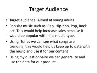 Target Audience
• Target audience: Aimed at young adults
• Popular music such as: Rap, Hip-hop, Pop, Rock
ect. This would help increase sales because it
would be popular within its media type.
• Using ITunes we can see what songs are
trending, this would help us keep up to date with
the music and use it for our content
• Using my questionnaire we can generalize and
use the data for our product.

 
