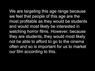 We are targeting this age range because
we feel that people of this age are the
most profitable as they would be students
and would most likely be interested in
watching horror films. However, because
they are students, they would most likely
not be able to afford to go to the cinema
often and so is important for us to market
our film according to this.

 