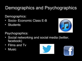 Demographics and Psychographics
Demographics:
• Socio- Economic Class E-B
• Students
Psychographics:
• Social networking and social media (twitter,
facebook)
• Films and Tv
• Music

 