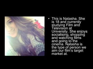 • This is Natasha. She
is 18 and currently
studying Film and
Television at
University. She enjoys
socialising, shopping
and watching films
and going to the
cinema. Natasha is
the type of person we
aim our film’s target
market at.

 
