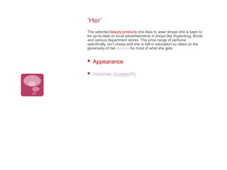 ‘Her’
The selected beauty products she likes to wear shows she is keen to
be up-to-date on local advertisements in shops like Superdrug, Boots
and various department stores. The price range of perfume
specifically, isn’t cheap and she is still in education so relies on the
generosity of her parents for most of what she gets.



Appearance



Income (support)

 