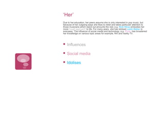 ‘Her’
Due to her education, her peers assume she is only interested in pop music, but
because of her outgoing ways she likes to rebel and takes particular attention to
those musicians which stand out amounts the rest, e.g. Nicki Minaj embodies her
more ‘rough approach’ to life. For many years, she has idolised Justin Bieber in
everyway. The influence of social media and technology, e.g. iPods, has broadened
her knowledge on various topic areas for example, film and reality TV.



Influences



Social media



Idolises

 
