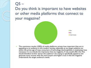 Q5 –
Do you think is important to have websites
or other media platforms that connect to
your magazine?
Yes
No
I don't know



The unanimous results (100%) of media platforms, proves how important they are in
appealing to an audience in this modern society; especially as my target audience are
within the prime age of mass consumers of technology (technophiles), it emphasizes how
necessary it is to include the impression that my magazine, if real, would offer this. This
would therefore further attract the audience I am trying to specifically appeal to and
generate more income with the more buyers and higher trust in that the magazine
understands the target audience’s needs.

 