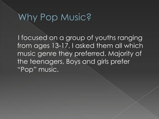 I focused on a group of youths ranging
from ages 13-17, I asked them all which
music genre they preferred. Majority of
the teenagers, Boys and girls prefer
“Pop” music.

 
