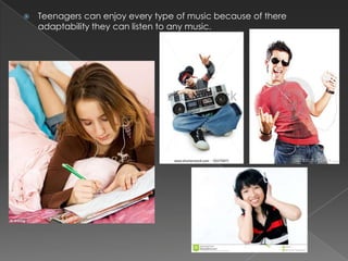

Teenagers can enjoy every type of music because of there
adaptability they can listen to any music.

 