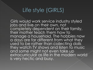 Girls would work service industry styled
jobs and live on their own, not
completely dependent on their family,
their mother teach them how to
manage a household. The hobbies now
a days are far different from what they
used to be rather than collecting dolls
they watch TV shows and listen to music
and some might not even take up
extracurricular as life in the modern world
is very hectic and busy.

 