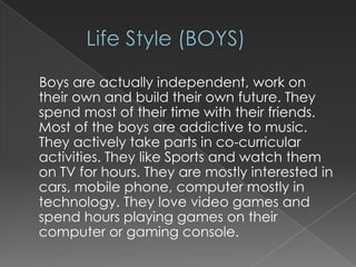 Boys are actually independent, work on
their own and build their own future. They
spend most of their time with their friends.
Most of the boys are addictive to music.
They actively take parts in co-curricular
activities. They like Sports and watch them
on TV for hours. They are mostly interested in
cars, mobile phone, computer mostly in
technology. They love video games and
spend hours playing games on their
computer or gaming console.

 
