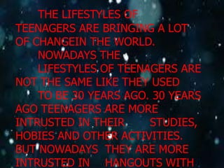 THE LIFESTYLES OF
TEENAGERS ARE BRINGING A LOT
OF CHANGEIN THE WORLD.
NOWADAYS THE
LIFESTYLES OF TEENAGERS ARE
NOT THE SAME LIKE THEY USED
TO BE 30 YEARS AGO. 30 YEARS
AGO TEENAGERS ARE MORE
INTRUSTED IN THEIR
STUDIES,
HOBIES AND OTHER ACTIVITIES.
BUT NOWADAYS THEY ARE MORE
INTRUSTED IN HANGOUTS WITH