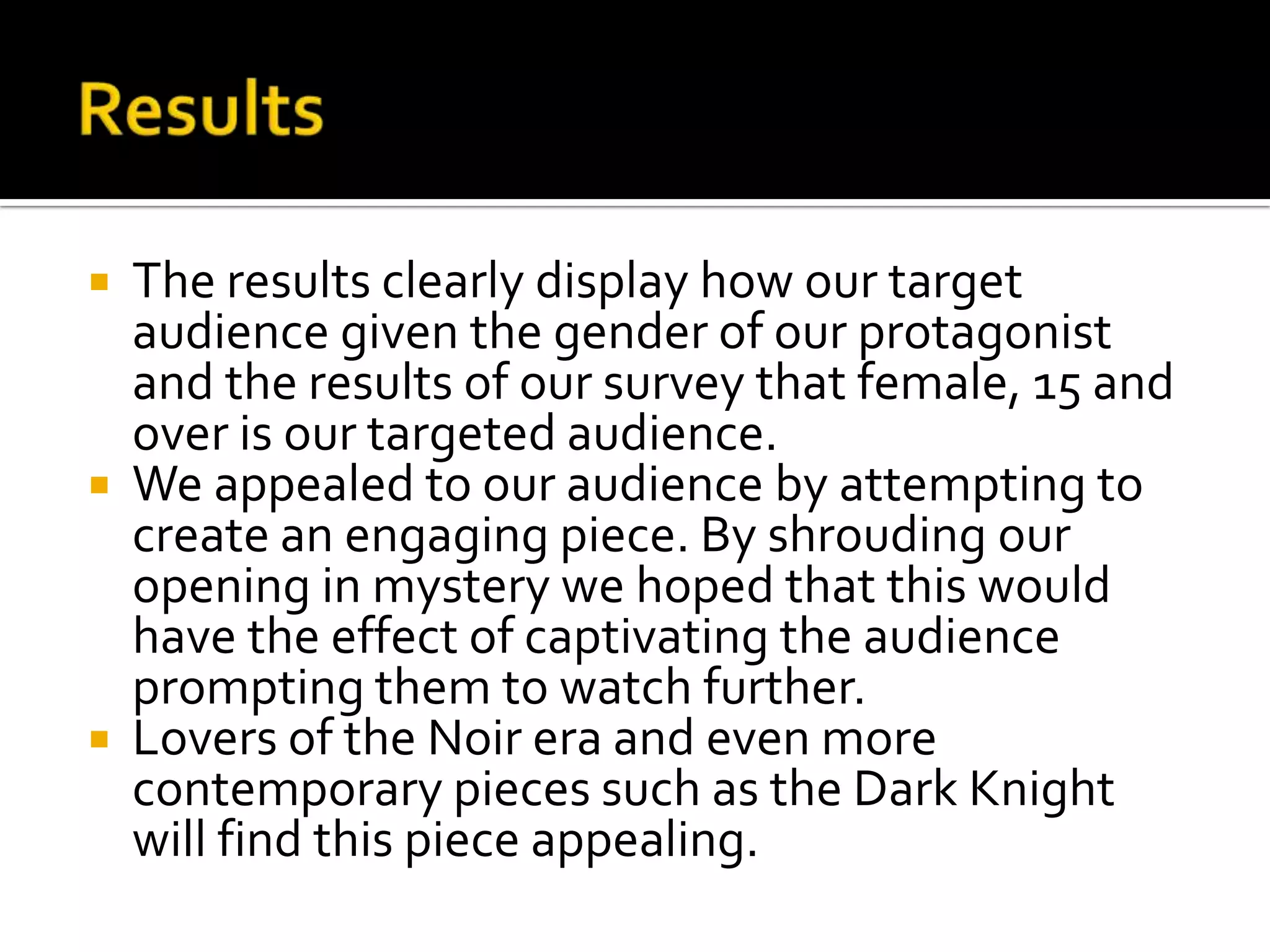  The results clearly display how our target
audience given the gender of our protagonist
and the results of our survey that female, 15 and
over is our targeted audience.
 We appealed to our audience by attempting to
create an engaging piece. By shrouding our
opening in mystery we hoped that this would
have the effect of captivating the audience
prompting them to watch further.
 Lovers of the Noir era and even more
contemporary pieces such as the Dark Knight
will find this piece appealing.
 