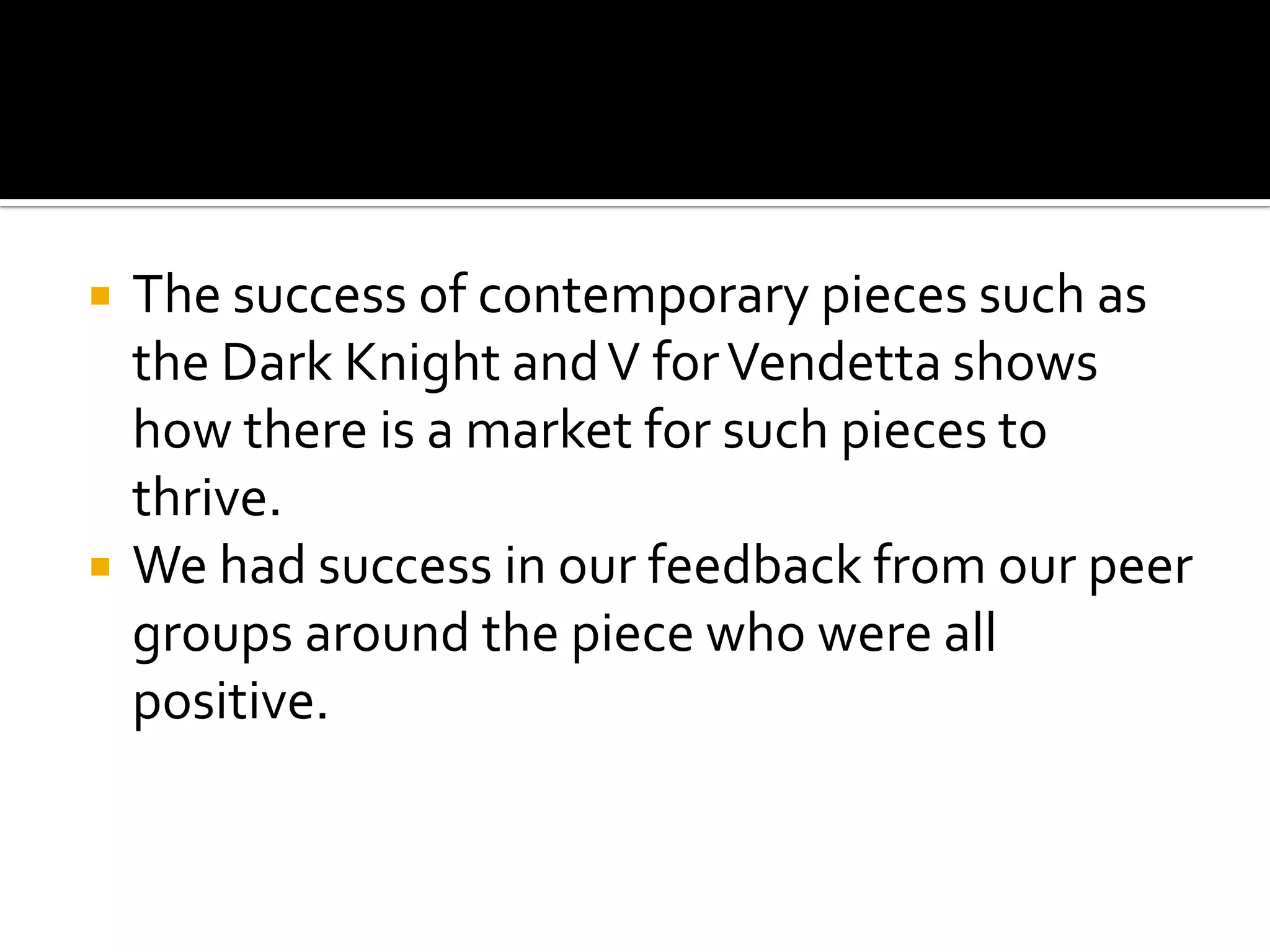  The success of contemporary pieces such as
the Dark Knight andV forVendetta shows
how there is a market for such pieces to
thrive.
 We had success in our feedback from our peer
groups around the piece who were all
positive.
 