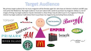 My primary target audience for my music magazine will be females aged 16+ who have an interest in fashion and 80’s pop 
rock (artist like Madonna). My target audience must earn about £30 a week to purchase my magazine. Below is a list of 
images of things my target audience may be interested in, these thing I may be able to put in my magazine if they do 
interest my target audience it will entice them to purchase my magazine by promoting these products. 
