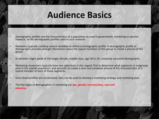 Audience Basics 
• Demographic profiles are the characteristics of a population as used in government, marketing or opinion 
research, or the demographic profiles used in such research. 
• Marketers typically combine several variables to define a demographic profile. A demographic profile or 
demographic provides enough information about the typical members of this group to create a picture of the 
group. 
• A marketer might speak of the single, female, middle-class, age 18 to 24, university educated demographic. 
• Marketing researchers typically have two objectives in this regard: first to determine what segments or subgroups 
exist in the overall population; and secondly to create a clear and complete picture of the characteristics of a 
typical member of each of these segments. 
• Once these profiles are constructed, they can be used to develop a marketing strategy and marketing plan. 
• The five types of demographics in marketing are age, gender, income/class, race and 
• ethnicity. 
 