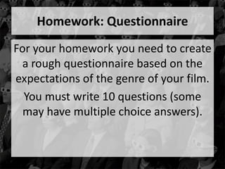 Homework: Questionnaire 
For your homework you need to create 
a rough questionnaire based on the 
expectations of the genre of your film. 
You must write 10 questions (some 
may have multiple choice answers). 
 