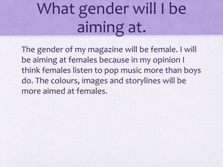 What gender will I be 
aiming at. 
The gender of my magazine will be female. I will 
be aiming at females because in my opinion I 
think females listen to pop music more than boys 
do. The colours, images and storylines will be 
more aimed at females. 
 
