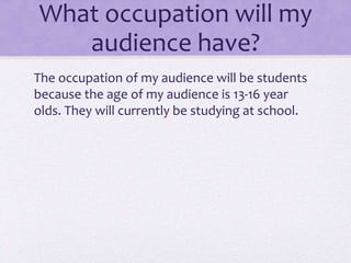 What occupation will my 
audience have? 
The occupation of my audience will be students 
because the age of my audience is 13-16 year 
olds. They will currently be studying at school. 
 