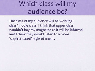Which class will my 
audience be? 
The class of my audience will be working 
class/middle class. I think that upper class 
wouldn’t buy my magazine as it will be informal 
and I think they would listen to a more 
‘sophisticated’ style of music. 
 