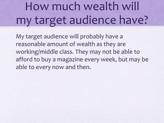 How much wealth will 
my target audience have? 
My target audience will probably have a 
reasonable amount of wealth as they are 
working/middle class. They may not be able to 
afford to buy a magazine every week, but may be 
able to every now and then. 
 