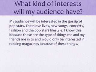 What kind of interests 
will my audience have? 
My audience will be interested in the gossip of 
pop stars. Their love lives, new songs, concerts, 
fashion and the pop stars lifestyle. I know this 
because these are the type of things me and my 
friends are in to and would only be interested in 
reading magazines because of these things. 
 
