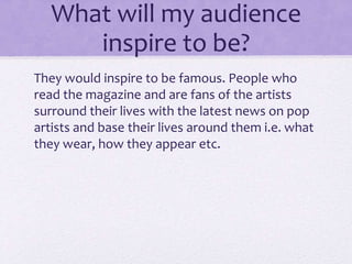 What will my audience 
inspire to be? 
They would inspire to be famous. People who 
read the magazine and are fans of the artists 
surround their lives with the latest news on pop 
artists and base their lives around them i.e. what 
they wear, how they appear etc. 
 