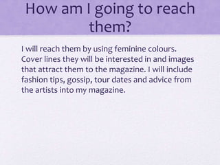 How am I going to reach 
them? 
I will reach them by using feminine colours. 
Cover lines they will be interested in and images 
that attract them to the magazine. I will include 
fashion tips, gossip, tour dates and advice from 
the artists into my magazine. 
