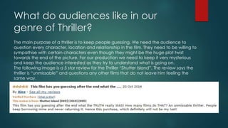 What do audiences like in our 
genre of Thriller? 
The main purpose of a thriller is to keep people guessing. We need the audience to 
question every character, location and relationship in the film. They need to be willing to 
sympathise with certain characters even though they might be the huge plot twist 
towards the end of the picture. For our production we need to keep it very mysterious 
and keep the audience interested as they try to understand what is going on. 
The following image is a 5 star review for the Thriller “Shutter Island”. The review says the 
thriller is “unmissable” and questions any other films that do not leave him feeling the 
same way. 
 