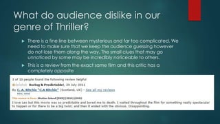 What do audience dislike in our 
genre of Thriller? 
 There is a fine line between mysterious and far too complicated. We 
need to make sure that we keep the audience guessing however 
do not lose them along the way. The small clues that may go 
unnoticed by some may be incredibly noticeable to others. 
 This is a review from the exact same film and this critic has a 
completely opposite 
