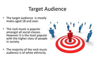 Target Audience 
• The target audience is mostly 
males aged 18 and over. 
• The rock music is popular 
amongst all social classes. 
However it is the least popular 
with the higher class of people 
in society. 
• The majority of the rock music 
audience is of white ethnicity. 
 