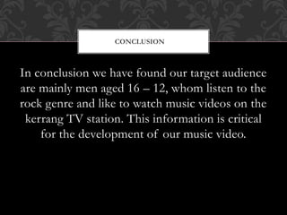 In conclusion we have found our target audience
are mainly men aged 16 – 12, whom listen to the
rock genre and like to watch music videos on the
kerrang TV station. This information is critical
for the development of our music video.
CONCLUSION
 