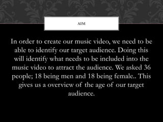 In order to create our music video, we need to be
able to identify our target audience. Doing this
will identify what needs to be included into the
music video to attract the audience. We asked 36
people; 18 being men and 18 being female.. This
gives us a overview of the age of our target
audience.
AIM
 
