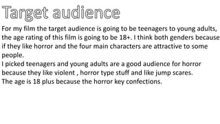 For my film the target audience is going to be teenagers to young adults,
the age rating of this film is going to be 18+. I think both genders because
if they like horror and the four main characters are attractive to some
people.
I picked teenagers and young adults are a good audience for horror
because they like violent , horror type stuff and like jump scares.
The age is 18 plus because the horror key confections.
 