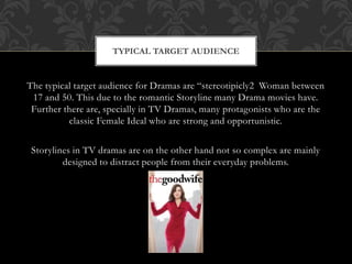 The typical target audience for Dramas are “stereotipicly2 Woman between
17 and 50. This due to the romantic Storyline many Drama movies have.
Further there are, specially in TV Dramas, many protagonists who are the
classic Female Ideal who are strong and opportunistic.
Storylines in TV dramas are on the other hand not so complex are mainly
designed to distract people from their everyday problems.
TYPICAL TARGET AUDIENCE
 
