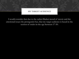 I would consider that due to the rather Darker mood of movie and the
emotional issues the protagonist has, that my target audience is based in the
section of males in the age between 17-50.
MY TARGET AUDIENCE
 