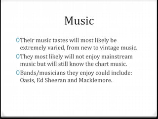 Music
0Their music tastes will most likely be
extremely varied, from new to vintage music.
0They most likely will not enjoy mainstream
music but will still know the chart music.
0Bands/musicians they enjoy could include:
Oasis, Ed Sheeran and Macklemore.
 