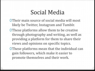 Social Media
0Their main source of social media will most
likely be Twitter, Instagram and Tumblr.
0These platforms allow them to be creative
through photography and writing, as well as
providing a platform for them to share their
views and opinions on specific topics.
0These platforms mean that the individual can
gain followers, which make it easier to
promote themselves and their work.
 