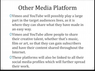 Other Media Platform
0Vimeo and YouTube will possibly play a large
part in the target audiences lives, as it is
where they can share what they have made in
an easy way.
0Vimeo and YouTube allow people to share
their creative talent, whether that’s music,
film or art, so that they can gain subscribers
and have their content shared throughout the
Internet.
0These platforms will also be linked to all their
social media profiles which will further spread
their work.
 
