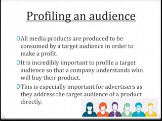 Profiling an audience
0All media products are produced to be
consumed by a target audience in order to
make a profit.
0It is incredibly important to profile a target
audience so that a company understands who
will buy their product.
0This is especially important for advertisers as
they address the target audience of a product
directly.
 