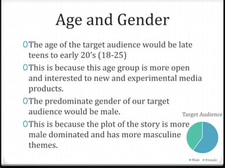 Age and Gender
0The age of the target audience would be late
teens to early 20’s (18-25)
0This is because this age group is more open
and interested to new and experimental media
products.
0The predominate gender of our target
audience would be male.
0This is because the plot of the story is more
male dominated and has more masculine
themes.
Target Audience
Male Female
 