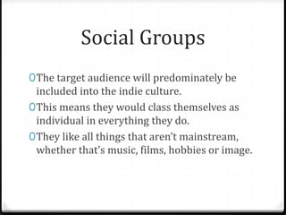 Social Groups
0The target audience will predominately be
included into the indie culture.
0This means they would class themselves as
individual in everything they do.
0They like all things that aren’t mainstream,
whether that’s music, films, hobbies or image.
 