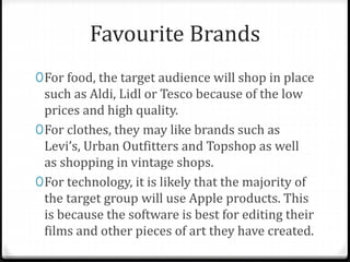 Favourite Brands
0For food, the target audience will shop in place
such as Aldi, Lidl or Tesco because of the low
prices and high quality.
0For clothes, they may like brands such as
Levi’s, Urban Outfitters and Topshop as well
as shopping in vintage shops.
0For technology, it is likely that the majority of
the target group will use Apple products. This
is because the software is best for editing their
films and other pieces of art they have created.
 