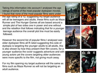 Taking this information into account I analysed the age
ratings of some of the most popular dystopian movies.
I found that none of the most popular films were under
the age rating of a 12, suggesting my target audience
will all be teenagers and adults, these films such as Maze
Runner and The Hunger Games all are based around a
simple plot of two sides one in power and one without
and the rebellion that follows indicating that for a younger
teenage audience the overall plot line must be easily
followed.
However the second list of popular films I analysed was
older dystopian films all R rated suggesting this side of
dystopia is targeting the younger adults to all adults, this
is also shown by how they present their film covers, for a
younger audience the cover suggests adventure and with
young actors yet the covers targeting older audiences
were more specific to the film, not giving much away.
For my film opening my target audience will the same as
films such as Maze Runner so will not be targeting an
adult audience.
 