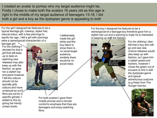 I created an avatar to portray who my target audience might be.
Firstly I chose to make both the avatars 16 years old as this age is
right in the middle of my target audience of teenagers 13-18. I did
both a girl and a boy as the dystopian genre is appealing to both
For the girl I designed her features to be a
typical teenage girl, makeup, styled hair,
natural colour, with a few piercings to
signify her age. I felt a girl with piercings
were a stereotypical characteristic of a
teenage girl.
For the boy I designed his features to be a
stereotypical of a teenage boy therefore gave him a
stylish hair cut and a piercing to imply he is interested
in keeping up with the fashion.
For the clothing I
decided for that a
girl that will keep
up to date on
watching new
releases may also
keep up with the
fashion, so gave
her a stylish top
and jeans however
I felt the colours
should not be
typically girly
colours and more
unisexual as sci-fi
films are not for a
specific gender, I
added to this by
giving her trendy
unisex boots.
For his clothing I also
felt that a boy who will
go and see new
cinema releases would
also keep up with
fashion, so I gave him
a stylish jacket and
trainers, however I
chose the green cut of
trousers to link in with
the dystopian genre
and typical
adventurous costume
(e.g Peter from The
Hunger Games .
For both avatars I gave them
mobile phones and a remote
control to emphasis that they are
teenagers and enjoy watching
films.
I deliberately
made the girl
white and the
boy black to
show there is
no racial target
audience,
similarly there
would be no
social class.
 