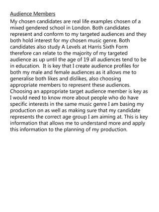 Audience Members
My chosen candidates are real life examples chosen of a
mixed gendered school in London. Both candidates
represent and conform to my targeted audiences and they
both hold interest for my chosen music genre. Both
candidates also study A Levels at Harris Sixth Form
therefore can relate to the majority of my targeted
audience as up until the age of 19 all audiences tend to be
in education. It is key that I create audience profiles for
both my male and female audiences as it allows me to
generalise both likes and dislikes, also choosing
appropriate members to represent these audiences.
Choosing an appropriate target audience member is key as
I would need to know more about people who do have
specific interests in the same music genre I am basing my
production on as well as making sure that my candidate
represents the correct age group I am aiming at. This is key
information that allows me to understand more and apply
this information to the planning of my production.
 